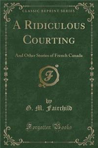 A Ridiculous Courting: And Other Stories of French Canada (Classic Reprint)