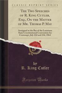 The Two Speeches of R. King Cutler, Esq., on the Matter of Mr. Thomas P. May: Arraigned at the Bar of the Louisiana State Constitutional Convention for Contempt, July 22d and 23d, 1864 (Classic Reprint)