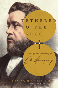 Tethered to the Cross: The Life and Preaching of Charles H. Spurgeon