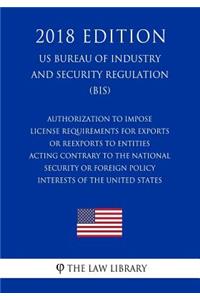 Authorization To Impose License Requirements for Exports or Reexports to Entities Acting Contrary to the National Security or Foreign Policy Interests of the United States (US Bureau of Industry and Security Regulation) (BIS) (2018 Edition)