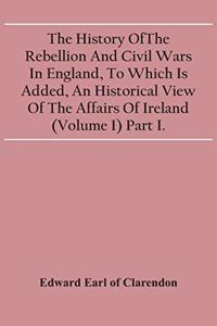 History Of The Rebellion And Civil Wars In England, To Which Is Added, An Historical View Of The Affairs Of Ireland (Volume I) Part I.