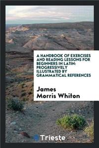 A Handbook of Exercises and Reading Lessons for Beginners in Latin: Progressively Illustrated by ...