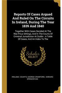 Reports Of Cases Argued And Ruled On The Circuits In Ireland, During The Year 1839 And 1840: Together With Cases Decided At The Nisi Prius Sittings, And In The Courts Of Criminal Jurisdiction At Dublin: A Table Of Cases, And An Index To The