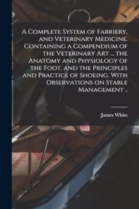 Complete System of Farriery, and Veterinary Medicine. Containing a Compendium of the Veterinary art ... the Anatomy and Physiology of the Foot, and the Principles and Practice of Shoeing. With Observations on Stable Management ..