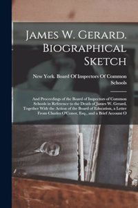 James W. Gerard. Biographical Sketch; and Proceedings of the Board of Inspectors of Common Schools in Reference to the Death of James W. Gerard, Together With the Action of the Board of Education, a Letter From Charles O'Conor, Esq., and a Brief Ac