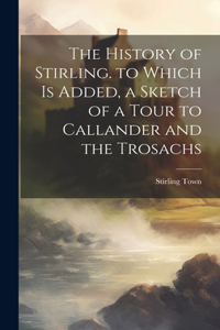 History of Stirling. to Which Is Added, a Sketch of a Tour to Callander and the Trosachs