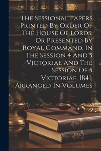 The Sessional Papers Printed By Order Of The House Of Lords, Or Presented By Royal Command, In The Session 4 And 5 Victoriae And The Session Of 5 Victoriae, 1841, Arranged In Volumes