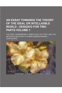 An  Essay Towards the Theory of the Ideal or Intelligible World Volume 1; The First Considering It Absolutely in It Self, and the Second in Relation t