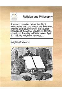 A Sermon Preach'd Before the Right Honourable the Lord Mayor, the Aldermen, Sheriffs, and Governours of the Several Hospitals of the City of London. in Christ's Church, on Tuesday in Easter-Week, April 5. 1708. by Knightly Chetwood, ...