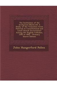 The Institution of the Archpriest Blackwell: A Study of the Transition from Paternal to Constitutional and Local Church Government Among the English Catholics, 1595 to 1602