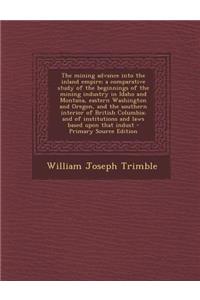 The Mining Advance Into the Inland Empire; A Comparative Study of the Beginnings of the Mining Industry in Idaho and Montana, Eastern Washington and Oregon, and the Southern Interior of British Columbia; And of Institutions and Laws Based Upon That