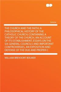 The Church and the Faith; A Philosophical History of the Catholic Church; Containing a Theory of the Church, an Account of Its Establishment, Essays on the Six General Councils and Important Comtroversies, an Exposition and Defense of the Due and P