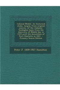 Colonial Mobile. an Historical Study, Largely from Original Sources, of the Alabama-Tombigbee Basin from the Discovery of Mobile Bay in 1519 Until the Demolition of Fort Charlotte in 1821 - Primary Source Edition