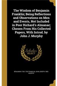 The Wisdom of Benjamin Franklin; Being Reflections and Observations on Men and Events, Not Included in Poor Richard's Almanac; Chosen From His Collected Papers, With Introd. by John J. Murphy