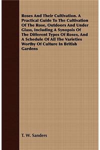 Roses And Their Cultivation. A Practical Guide To The Cultivation Of The Rose, Outdoors And Under Glass, Including A Synopsis Of The Different Types Of Roses, And A Schedule Of All The Varieties Worthy Of Culture In British Gardens