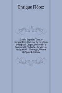 Espana Sagrada: Theatro Geographico-Historico De La Iglesia De Espana. Origen, Divisiones, Y Terminos De Todas Sus Provincias. Antiguedad, . Y Portugal, Volume 12 (Spanish Edition)