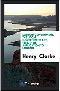 London Government. The Local Government Act, 1888, in Its Application to  London