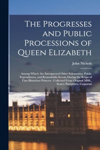 Progresses and Public Processions of Queen Elizabeth: Among Which are Interspersed Other Solemnities, Public Expenditures, and Remarkable Events During the Reign of That Illustrious Princess: Collected 