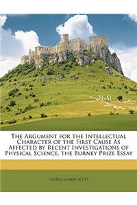 The Argument for the Intellectual Character of the First Cause as Affected by Recent Investigations of Physical Science. the Burney Prize Essay