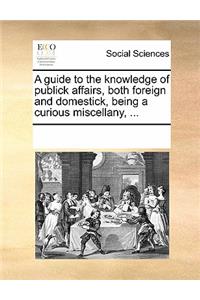 A Guide to the Knowledge of Publick Affairs, Both Foreign and Domestick, Being a Curious Miscellany, ...