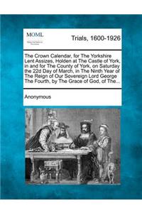 The Crown Calendar, for the Yorkshire Lent Assizes, Holden at the Castle of York, in and for the County of York, on Saturday the 22d Day of March, in the Ninth Year of the Reign of Our Sovereign Lord George the Fourth, by the Grace of God, of The..