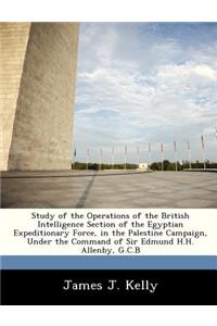 Study of the Operations of the British Intelligence Section of the Egyptian Expeditionary Force, in the Palestine Campaign, Under the Command of Sir Edmund H.H. Allenby, G.C.B