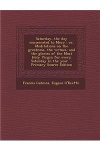 Saturday, the Day Consecrated to Mary: Or, Meditations on the Greatness, the Virtues, and the Glories of the Most Holy Virgin for Every Saturday in the Year