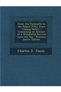 From the Forecastle to the Pulpit: Fifty Years Among Sailors: Containing an Account of a Wonderful Revival Upon the Sea - Primary Source Edition