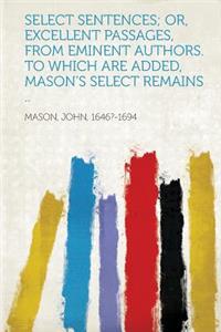 Select Sentences; Or, Excellent Passages, from Eminent Authors. to Which Are Added, Mason's Select Remains ..