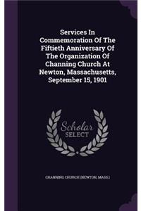 Services In Commemoration Of The Fiftieth Anniversary Of The Organization Of Channing Church At Newton, Massachusetts, September 15, 1901