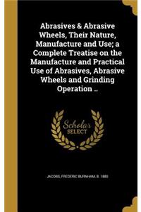 Abrasives & Abrasive Wheels, Their Nature, Manufacture and Use; a Complete Treatise on the Manufacture and Practical Use of Abrasives, Abrasive Wheels and Grinding Operation ..