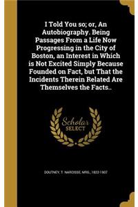 I Told You So; Or, an Autobiography. Being Passages from a Life Now Progressing in the City of Boston, an Interest in Which Is Not Excited Simply Because Founded on Fact, But That the Incidents Therein Related Are Themselves the Facts..