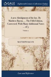 A New Abridgment of the Law. by Matthew Bacon, ... the Fifth Edition, Corrected; With Many Additional Notes ... of 5; Volume 2