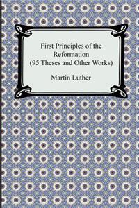 First Principles of the Reformation (95 Theses and Other Works)