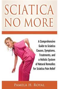 Sciatica No More: A Comprehensive Guide to Sciatica Causes, Symptoms, Treatments, and a Holistic System of Natural Remedies for Sciatica Pain Relief