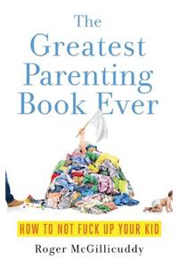 The Greatest Parenting Book Ever: How to Not Fuck Up Your Kid