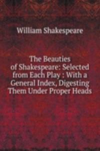 Beauties of Shakespeare: Selected from Each Play : With a General Index, Digesting Them Under Proper Heads