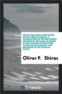 Equity Practice in the United States Circuit Courts. a Compilation of the Provisions Governing the Same as Found in the Statutes of the United States, Rules in Equity and Decisions of the Supreme Court
