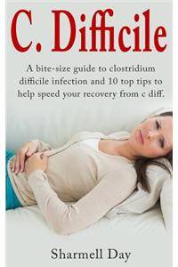 C. Difficile: A Bite Size Guide to Clostridium Difficile Infection and 10 Top Tips to Help Speed Your Recovery from C Diff