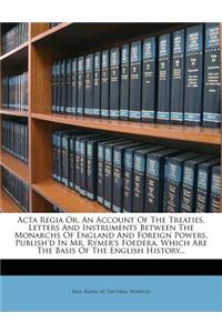 ACTA Regia Or, an Account of the Treaties, Letters and Instruments Between the Monarchs of England and Foreign Powers, Publish'd in Mr. Rymer's Foedera, Which Are the Basis of the English History...