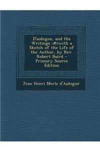 D'Aubigne, and His Writings: #Cwith a Sketch of the Life of the Author, by REV. Robert Baird