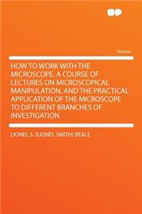 How to Work with the Microscope. a Course of Lectures on Microscopical Manipulation, and the Practical Application of the Microscope to Different Branches of Investigation