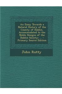 An Essay Towards a Natural History of the County of Dublin, Accommodated to the Noble Designs of the Dublin Society; ... - Primary Source Edition
