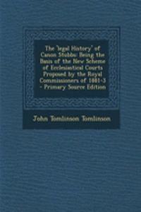 The 'Legal History' of Canon Stubbs: Being the Basis of the New Scheme of Ecclesiastical Courts Proposed by the Royal Commissioners of 1881-3 - Primary Source Edition