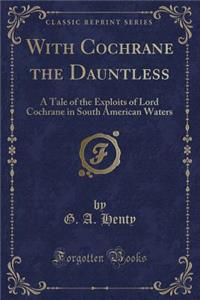 With Cochrane the Dauntless: A Tale of the Exploits of Lord Cochrane in South American Waters (Classic Reprint)