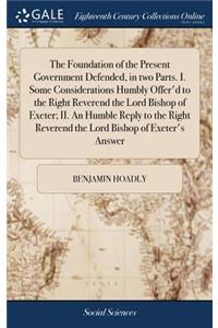 The Foundation of the Present Government Defended, in Two Parts. I. Some Considerations Humbly Offer'd to the Right Reverend the Lord Bishop of Exeter; II. an Humble Reply to the Right Reverend the Lord Bishop of Exeter's Answer