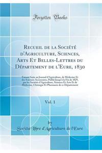 Recueil de la Sociï¿½tï¿½ d'Agriculture, Sciences, Arts Et Belles-Lettres Du Dï¿½partement de l'Eure, 1830, Vol. 1: Faisant Suite Au Journal d'Agriculture, de Mï¿½decine Et Des Sciences Accessoires, Publiï¿½ Jusqu'ï¿½ La Fin de 1829, Par Les Sociï¿