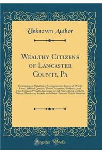 Wealthy Citizens of Lancaster County, Pa: Containing an Alphabetical Arrangement of Persons of Worth from $15, 000 and Upwards, Their Occupation, Residence, and Their Estimated Wealth Appended to Each Name; Being Useful to Traders, Merchants, Banke