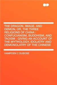 The Dragon, Image, and Demon, Or, the Three Religions of China: Confucianism, Buddhism, and Taoism: Giving an Account of the Mythology, Idolatry and Demonolatry of the Chinese