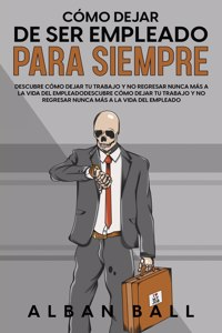 Cómo Dejar De Ser Empleado Para Siempre: Descubre Cómo Dejar tu Trabajo y No Regresar Nunca más a la Vida del Empleado